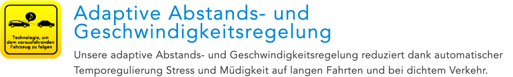 Technologie, um dem vorausfahrenden Fahrzeug zu folgen Adaptive Abstands- und Geschwindigkeitsregelung Unsere adaptive Abstands- und Geschwindigkeitsregelung reduziert dank automatischer Temporegulierung Stress und Müdigkeit auf langen Fahrten und bei dichtem Verkehr.