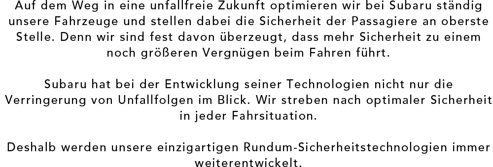 Auf dem Weg in eine unfallfreie Zukunft optimieren wir bei Subaru ständig unsere Fahrzeuge und stellen dabei die Sicherheit der Passagiere an oberste Stelle. Denn wir sind fest davon überzeugt, dass mehr Sicherheit zu einem noch größeren Vergnügen beim Fahren führt. Subaru hat bei der Entwicklung seiner Technologien nicht nur die Verringerung von Unfallfolgen im Blick. Wir streben nach optimaler Sicherheit in jeder Fahrsituation. Deshalb werden unsere einzigartigen Rundum-Sicherheitstechnologien immer weiterentwickelt.