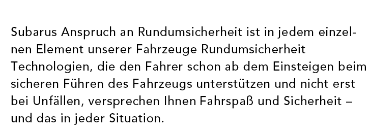 Subarus Anspruch an Rundumsicherheit ist in jedem einzelnen Element unserer Fahrzeuge sichtbar. Technologien, die den Fahrer schon ab dem Einsteigen beim sicheren Führen des Fahrzeugs unterstützen und nicht erst bei Unfällen, versprechen Ihnen Fahrspaß und Sicherheit – und das in jeder Situation.