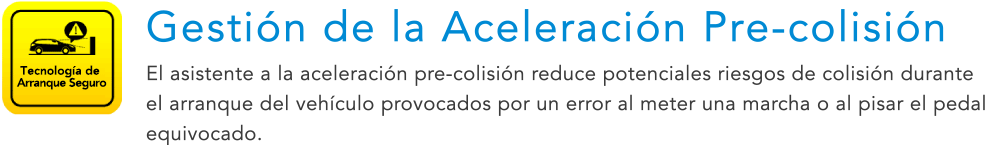 Tecnología de Arranque Seguro Gestión de la Aceleración Pre-colisión El asistente a la aceleración pre-colisión reduce potenciales riesgos de colisión durante el arranque del vehículo provocados por un error al meter una marcha o al pisar el pedal equivocado.