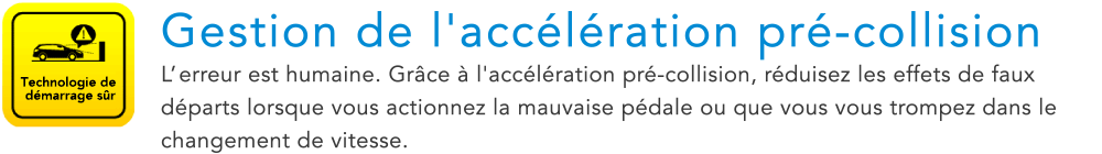 Technologie de demarrage sur Gestion de l'acceleration pre-collision L’erreur est humaine. Grace a l'acceleration pre-collision, reduisez les effets de faux departs lorsque vous actionnez la mauvaise pedale ou que vous vous trompez dans le changement de vitesse.