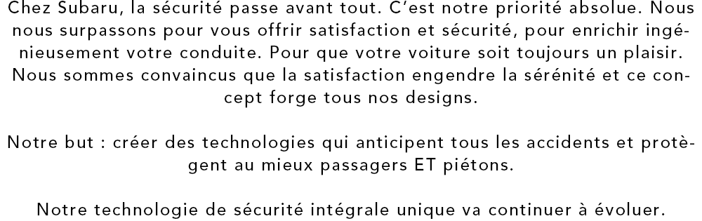 Chez Subaru, la securite passe avant tout. C’est notre priorite absolue. Nous nous surpassons pour vous offrir satisfaction et securite, pour enrichir ingenieusement votre conduite. Pour que votre voiture soit toujours un plaisir. Nous sommes convaincus que la satisfaction engendre la serenite et ce concept forge tous nos designs. Notre but?: creer des technologies qui anticipent tous les accidents et protegent au mieux passagers ET pietons. Notre technologie de securite integrale unique va continuer a evoluer.