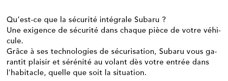 Qu’est-ce que la securite integrale Subaru?? Une exigence de securite dans chaque piece de votre vehicule. Grace a ses technologies de securisation, Subaru vous garantit plaisir et serenite au volant des votre entree dans l'habitacle, quelle que soit la situation.