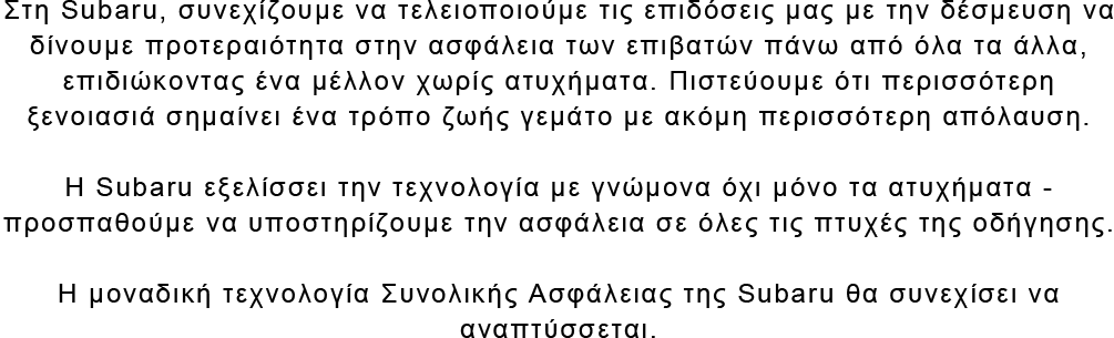 Στη Subaru, συνεχίζουμε να τελειοποιούμε τις επιδόσεις μας με την δέσμευση να δίνουμε προτεραιότητα στην ασφάλεια των επιβατών πάνω από όλα τα άλλα, επιδιώκοντας ένα μέλλον χωρίς ατυχήματα. Πιστεύουμε ότι περισσότερη ξενοιασιά σημαίνει ένα τρόπο ζωής γεμάτο με ακόμη περισσότερη απόλαυση. Η Subaru εξελίσσει την τεχνολογία με γνώμονα όχι μόνο τα ατυχήματα - προσπαθούμε να υποστηρίζουμε την ασφάλεια σε όλες τις πτυχές της οδήγησης. Η μοναδική τεχνολογία Συνολικής Ασφάλειας της Subaru θα συνεχίσει να αναπτύσσεται.