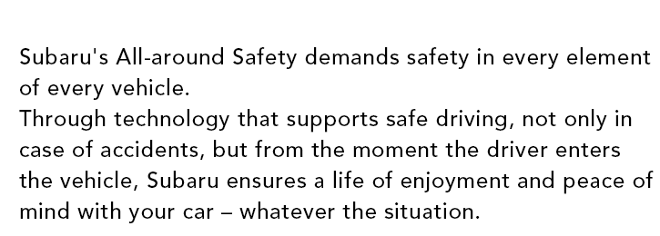 Subaru's All-around Safety demands safety in every element of every vehicle. Through technology that supports safe driving, not only in case of accidents, but from the moment the driver enters the vehicle, Subaru ensures a life of enjoyment and peace of mind with your car ? whatever the situation.