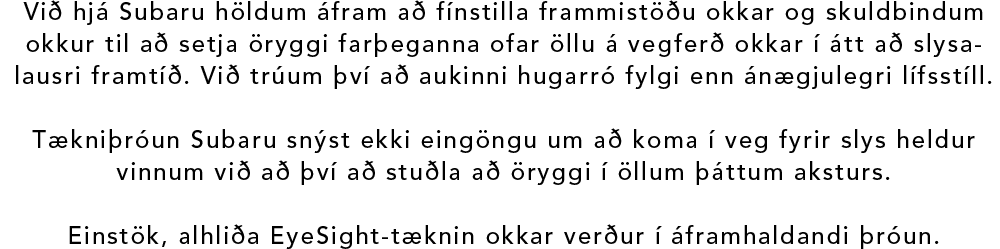 Við hjá Subaru höldum áfram að fínstilla frammistöðu okkar og skuldbindum okkur til að setja öryggi farþeganna ofar öllu á vegferð okkar í átt að slysalausri framtíð. Við trúum því að aukinni hugarró fylgi enn ánægjulegri lífsstíll. Tækniþróun Subaru snýst ekki eingöngu um að koma í veg fyrir slys heldur vinnum við að því að stuðla að öryggi í öllum þáttum aksturs. Einstök, alhliða EyeSight-tæknin okkar verður í áframhaldandi þróun.