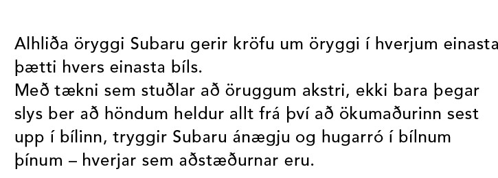 Alhliða öryggi Subaru gerir kröfu um öryggi í hverjum einasta þætti hvers einasta bíls. Með tækni sem stuðlar að öruggum akstri, ekki bara þegar slys ber að höndum heldur allt frá því að ökumaðurinn sest upp í bílinn, tryggir Subaru ánægju og hugarró í bílnum þínum – hverjar sem aðstæðurnar eru.