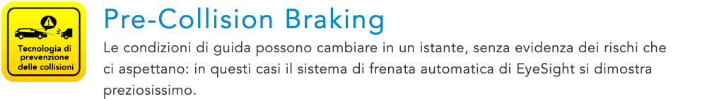 Tecnologia di prevenzione delle collisioni Pre-Collision Braking Le condizioni di guida possono cambiare in un istante, senza evidenza dei rischi che ci aspettano: in questi casi il sistema di frenata automatica di EyeSight si dimostra preziosissimo.