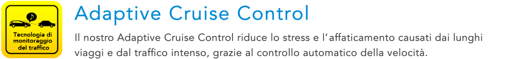 Tecnologia di monitoraggio del traffico Adaptive Cruise Control Il nostro Adaptive Cruise Control riduce lo stress e l’affaticamento causati dai lunghi viaggi e dal traffico intenso, grazie al controllo automatico della velocita.