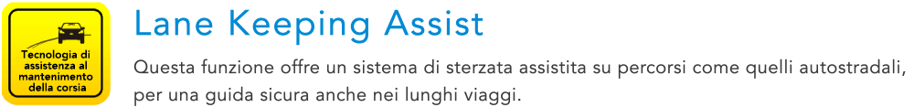 Tecnologia di assistenza al mantenimento della corsia Lane Keeping Assist Questa funzione offre un sistema di sterzata assistita su percorsi come quelli autostradali, per una guida sicura anche nei lunghi viaggi.