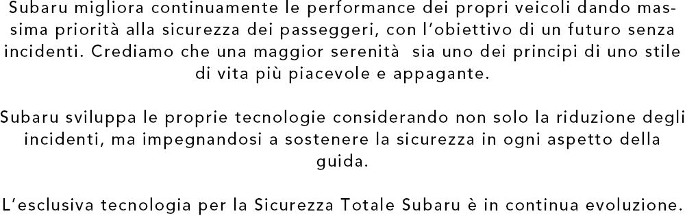 Subaru migliora continuamente le performance dei propri veicoli dando massima priorita alla sicurezza dei passeggeri, con l’obiettivo di un futuro senza incidenti. Crediamo che una maggior serenita  sia uno dei principi di uno stile di vita piu piacevole e appagante. Subaru sviluppa le proprie tecnologie considerando non solo la riduzione degli incidenti, ma impegnandosi a sostenere la sicurezza in ogni aspetto della guida. L’esclusiva tecnologia per la Sicurezza Totale Subaru e in continua evoluzione.