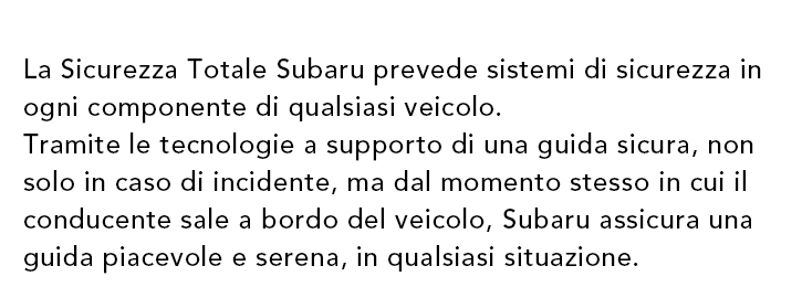 La Sicurezza Totale Subaru prevede sistemi di sicurezza in ogni componente di qualsiasi veicolo. Tramite le tecnologie a supporto di una guida sicura, non solo in caso di incidente, ma dal momento stesso in cui il conducente sale a bordo del veicolo, Subaru assicura una guida piacevole e serena, in qualsiasi situazione.