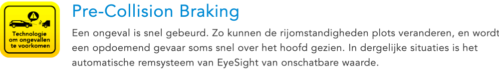 Technologie om ongevallen te voorkomen Pre-Collision Braking Een ongeval is snel gebeurd. Zo kunnen de rijomstandigheden plots veranderen, en wordt een opdoemend gevaar soms snel over het hoofd gezien. In dergelijke situaties is het automatische remsysteem van EyeSight van onschatbare waarde.