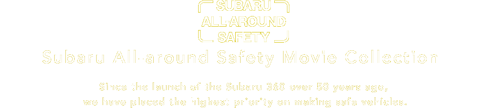 Subaru All-around Safety Subaru All-around Safety Movie Collection Since the launch of the Subaru 360 over 50 years ago, we have placed the highest priority on making safe vehicles.