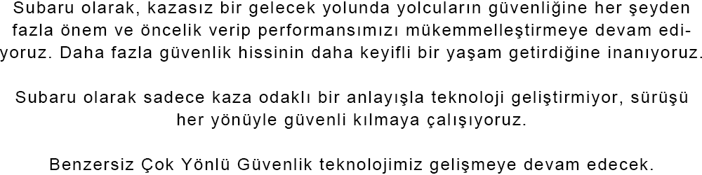 Subaru olarak, kazasız bir gelecek yolunda yolcuların güvenliğine her şeyden fazla önem ve öncelik verip performansımızı mükemmelleştirmeye devam ediyoruz. Daha fazla güvenlik hissinin daha keyifli bir yaşam getirdiğine inanıyoruz. Subaru olarak sadece kaza odaklı bir anlayışla teknoloji geliştirmiyor, sürüşü her yönüyle güvenli kılmaya çalışıyoruz. Benzersiz Çok Yönlü Güvenlik teknolojimiz gelişmeye devam edecek.