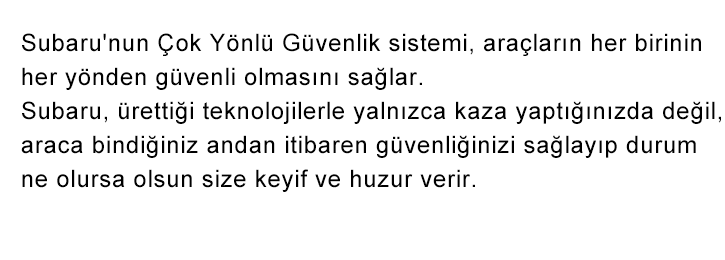 Subaru'nun Çok Yönlü Güvenlik sistemi, araçların her birinin her yönden güvenli olmasını sağlar. Subaru, ürettiği teknolojilerle yalnızca kaza yaptığınızda değil, araca bindiğiniz andan itibaren güvenliğinizi sağlayıp durum ne olursa olsun size keyif ve huzur verir.