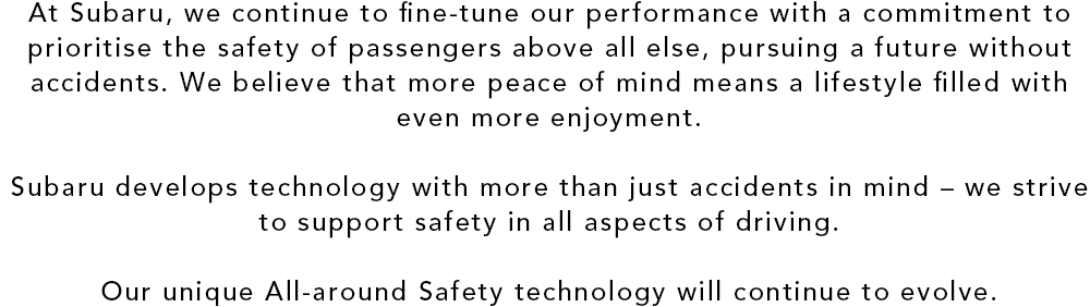 At Subaru, we continue to fine-tune our performance with a commitment to prioritise the safety of passengers above all else, pursuing a future without accidents. We believe that more peace of mind means a lifestyle filled with even more enjoyment. Subaru develops technology with more than just accidents in mind ? we strive to support safety in all aspects of driving. Our unique All-around Safety technology will continue to evolve.