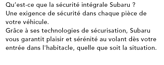 Qu’est-ce que la sécurité intégrale Subaru ? Une exigence de sécurité dans chaque pièce de votre véhicule. Grâce à ses technologies de sécurisation, Subaru vous garantit plaisir et sérénité au volant dès votre entrée dans l'habitacle, quelle que soit la situation.
