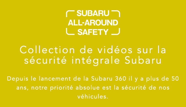 SUBARU ALL-AROUND SAFETY Collection de vidéos sur la sécurité intégrale Subaru Depuis le lancement de la Subaru 360 il y a plus de 50 ans, notre priorité absolue est la sécurité de nos véhicules.