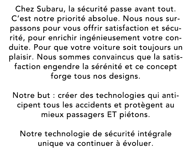 Chez Subaru, la sécurité passe avant tout. C’est notre priorité absolue. Nous nous surpassons pour vous offrir satisfaction et sécurité, pour enrichir ingénieusement votre conduite. Pour que votre voiture soit toujours un plaisir. Nous sommes convaincus que la satisfaction engendre la sérénité et ce concept forge tous nos designs. Notre but : créer des technologies qui anticipent tous les accidents et protègent au mieux passagers ET piétons. Notre technologie de sécurité intégrale unique va continuer à évoluer.