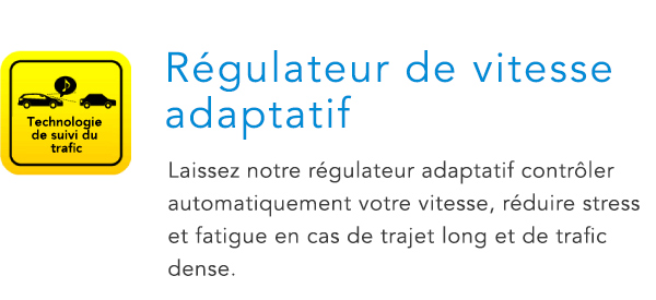 Technologie de suivi du trafic Régulateur de vitesse adaptatif Laissez notre régulateur adaptatif contrôler automatiquement votre vitesse, réduire stress et fatigue en cas de trajet long et de trafic dense.