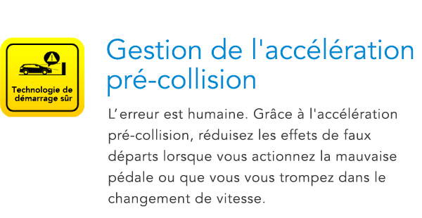 Technologie de démarrage sûr Gestion de l'accélération pré-collision L’erreur est humaine. Grâce à l'accélération pré-collision, réduisez les effets de faux départs lorsque vous actionnez la mauvaise pédale ou que vous vous trompez dans le changement de itesse.