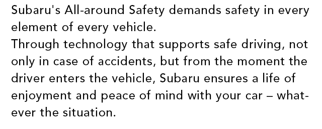 Subaru All-around Safety Every Subaru vehicles provide safety in every moment that protects your dearests. 