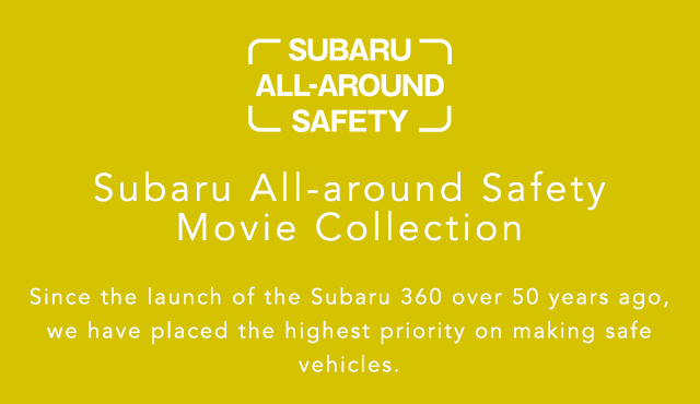 SUBARU ALL-AROUND SAFETY Subaru All-around Safety Movie Collection Since the launch of the Subaru 360 over 50 years ago, we have placed the highest priority on making safe vehicles.
