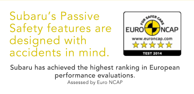 Subaru’s Passive Safety features are designed with accidents in mind. Subaru has achieved the highest ranking in European performance evaluations.