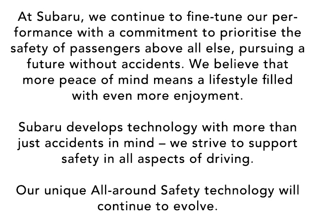 At Subaru, we continue to fine-tune our performance with a commitment to prioritise the safety of passengers above all else, pursuing a future without accidents. We believe that more peace of mind means a lifestyle filled with even more enjoyment.  Subaru develops technology with more than just accidents in mind – we strive to support safety in all aspects of driving.  Our unique All-around Safety technology will continue to evolve.