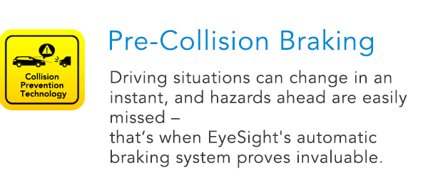 Pre-Collision Braking Driving situations can change in an instant, and hazards ahead are easily missed – that’s when EyeSight's automatic braking system proves invaluable.