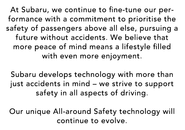 At Subaru, we continue to fine-tune our performance with a commitment to prioritise the safety of passengers above all else, pursuing a future without accidents. We believe that more peace of mind means a lifestyle filled with even more enjoyment.  Subaru develops technology with more than just accidents in mind – we strive to support safety in all aspects of driving.  Our unique All-around Safety technology will continue to evolve.