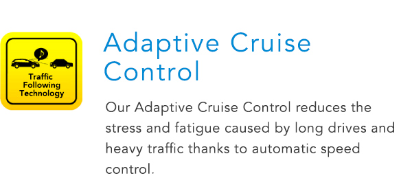 Adaptive Cruise Control Our Adaptive Cruise Control reduces the stress and fatigue caused by long drives and heavy traffic thanks to automatic speed control.